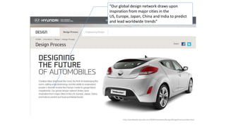 http://worldwide.hyundai.com/WW/Innovation/Design/DesignProcess/index.html
“Our global design network draws upon
inspiration from major cities in the
US, Europe, Japan, China and India to predict
and lead worldwide trends”
 