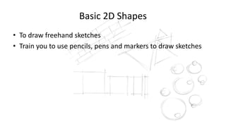 Basic 2D Shapes
• To draw freehand sketches
• Train you to use pencils, pens and markers to draw sketches
 