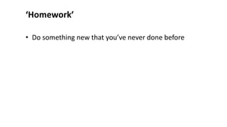 ‘Homework’
• Do something new that you’ve never done before
 