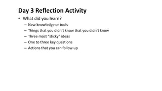 Day 3 Reflection Activity
• What did you learn?
– New knowledge or tools
– Things that you didn’t know that you didn’t know
– Three most “sticky” ideas
– One to three key questions
– Actions that you can follow up
 