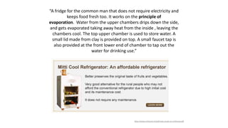“A fridge for the common man that does not require electricity and
keeps food fresh too. It works on the principle of
evaporation. Water from the upper chambers drips down the side,
and gets evaporated taking away heat from the inside , leaving the
chambers cool. The top upper chamber is used to store water. A
small lid made from clay is provided on top. A small faucet tap is
also provided at the front lower end of chamber to tap out the
water for drinking use.”
http://www.mitticool.in/pdf/case-study-on-mitticool.pdf
 