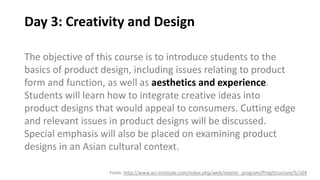 Day 3: Creativity and Design
The objective of this course is to introduce students to the
basics of product design, including issues relating to product
form and function, as well as aesthetics and experience.
Students will learn how to integrate creative ideas into
product designs that would appeal to consumers. Cutting edge
and relevant issues in product designs will be discussed.
Special emphasis will also be placed on examining product
designs in an Asian cultural context.
From: http://www.aci-institute.com/index.php/web/master_program/ProgStructure/5/104
 