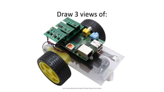 Draw 3 views of:
http://www.piborg.com/images/TriBorg/TriBorg-PiCy-Full.png
 