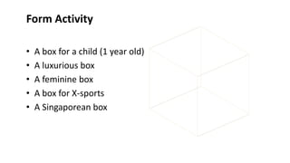 Form Activity
• A box for a child (1 year old)
• A luxurious box
• A feminine box
• A box for X-sports
• A Singaporean box
 