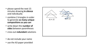 (6, 4, 3)(6, 4, 3)
• please spend the next 15
minutes drawing in silence
and individually
• combine 2 triangles in order
to generate as many unique
compositions as you can
• write down the number of
sides between parentheses
• cross out redundant solutions
• do not include your name
• use the A3 paper provided
 
