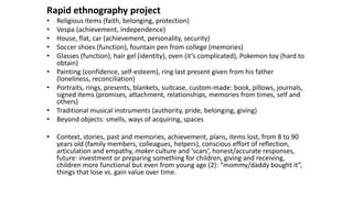 Rapid ethnography project
• Religious items (faith, belonging, protection)
• Vespa (achievement, independence)
• House, flat, car (achievement, personality, security)
• Soccer shoes (function), fountain pen from college (memories)
• Glasses (function), hair gel (identity), oven (it’s complicated), Pokemon toy (hard to
obtain)
• Painting (confidence, self-esteem), ring last present given from his father
(loneliness, reconciliation)
• Portraits, rings, presents, blankets, suitcase, custom-made: book, pillows, journals,
signed items (promises, attachment, relationships, memories from times, self and
others)
• Traditional musical instruments (authority, pride, belonging, giving)
• Beyond objects: smells, ways of acquiring, spaces
• Context, stories, past and memories, achievement, plans, items lost, from 8 to 90
years old (family members, colleagues, helpers), conscious effort of reflection,
articulation and empathy, maker culture and ‘scars’, honest/accurate responses,
future: investment or preparing something for children, giving and receiving,
children more functional but even from young age (2): “mommy/daddy bought it”,
things that lose vs. gain value over time.
 
