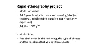 Rapid ethnography project
• Mode: Individual
• Ask 3 people what is their most meaningful object
(personal, irreplaceable, valuable, not necessarily
expensive)
• Ask them “Why?”
• Mode: Pairs
• Find similarities in the reasoning, the type of objects
and the reactions that you got from people
 