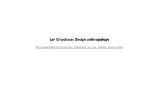 Jan Chipchase: Design anthropology
http://www.ted.com/talks/jan_chipchase_on_our_mobile_phones.html
 