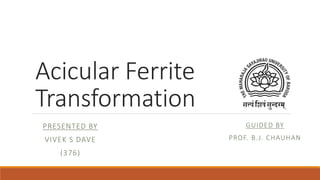 Acicular Ferrite
Transformation
GUIDED BY
PROF. B.J. CHAUHAN
PRESENTED BY
VIVEK S DAVE
(376)
 