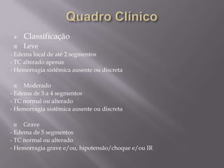  Classificação
 Leve
- Edema local de até 2 segmentos
- TC alterado apenas
- Hemorragia sistêmica ausente ou discreta
 Moderado
- Edema de 3 a 4 segmentos
- TC normal ou alterado
- Hemorragia sistêmica ausente ou discreta
 Grave
- Edema de 5 segmentos
- TC normal ou alterado
- Hemorragia grave e/ou, hipotensão/choque e/ou IR
 