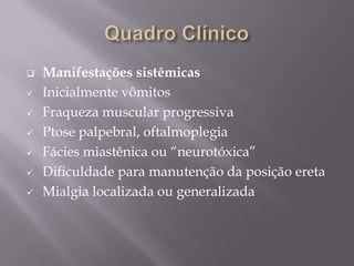  Manifestações sistêmicas
 Inicialmente vômitos
 Fraqueza muscular progressiva
 Ptose palpebral, oftalmoplegia
 Fácies miastênica ou “neurotóxica”
 Dificuldade para manutenção da posição ereta
 Mialgia localizada ou generalizada
 