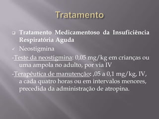  Tratamento Medicamentoso da Insuficiência
Respiratória Aguda
 Neostigmina
-Teste da neostigmina: 0,05 mg/kg em crianças ou
uma ampola no adulto, por via IV
-Terapêutica de manutenção: ,05 a 0,1 mg/kg, IV,
a cada quatro horas ou em intervalos menores,
precedida da administração de atropina.
 