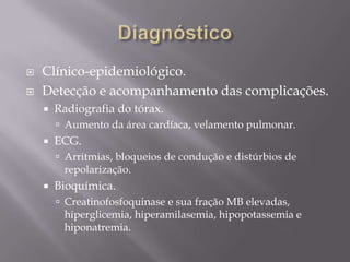  Clínico-epidemiológico.
 Detecção e acompanhamento das complicações.
 Radiografia do tórax.
 Aumento da área cardíaca, velamento pulmonar.
 ECG.
 Arritmias, bloqueios de condução e distúrbios de
repolarização.
 Bioquímica.
 Creatinofosfoquinase e sua fração MB elevadas,
hiperglicemia, hiperamilasemia, hipopotassemia e
hiponatremia.
 