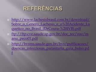  http://www.lachesisbrasil.com.br/download/
Sobre_o_Genero_Lachesis_e_o%20Acidente_La
quetico_no_Brasil_(DrCoura-%20IVB).pdf
 ftp://ftp.cve.saude.sp.gov.br/doc_tec/zoo/m
anu_peco01.pdf
 http://bvsms.saude.gov.br/bvs/publicacoes/
doencas_infecciosas_parasitaria_guia_bolso.pd
f
 