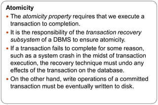 Atomicity
 The atomicity property requires that we execute a
transaction to completion.
 It is the responsibility of the transaction recovery
subsystem of a DBMS to ensure atomicity.
 If a transaction fails to complete for some reason,
such as a system crash in the midst of transaction
execution, the recovery technique must undo any
effects of the transaction on the database.
 On the other hand, write operations of a committed
transaction must be eventually written to disk.
 