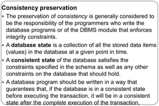 Consistency preservation
 The preservation of consistency is generally considered to
be the responsibility of the programmers who write the
database programs or of the DBMS module that enforces
integrity constraints.
 A database state is a collection of all the stored data items
(values) in the database at a given point in time.
 A consistent state of the database satisfies the
constraints specified in the schema as well as any other
constraints on the database that should hold.
 A database program should be written in a way that
guarantees that, if the database is in a consistent state
before executing the transaction, it will be in a consistent
state after the complete execution of the transaction,
 