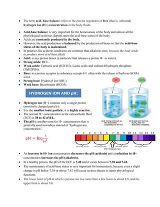 The term acid–base balance refers to the precise regulation of free (that is, unbound)
hydrogen ion (H+) concentration in the body fluids.
 Acid-base balance is very important for the homeostasis of the body and almost all the
physiological activities depend upon the acid-base status of the body.
 Acids are constantly produced in the body.
 However, the acid production is balanced by the production of bases so that the acid-base
status of the body is maintained.
 In practice, the acidotic conditions are common than alkalotic ones, because the body tends
to produce more acid than alkali.
 Acid: is any proton donor (a molecule that releases a proton H+ in water).
 Strong acids: HCL.
 Weak acids: Carbonic acid (H2CO3), Lactic acids and sodium dihydrogen phosphate
(NaH2PO4).
 Base: is a proton acceptor (a substance accepts H+ often with the release of hydroxyl (OH-)
ions).
 Strong base: Hydroxyl ion (OH-).
 Weak base: Bicarbonate (HCO3).
 Hydrogen ion (H+) contains only a single proton
(positively charged particle).
 It is the smallest ionic particle, it is highly reactive.
 The normal H+ concentration in the extracellular fluid
(ECF) is 38 to 42 nM/L.
 The pH is another term for H+ concentration that is
generally used nowadays instead of „hydrogen ion
concentration‟.
 An increase in H+ ion concentration decreases the pH (acidosis) and a reduction in H+
concentration increases the pH (alkalosis).
 In a healthy person, the pH of the ECF is 7.40 and it varies between 7.38 and 7.42.
 The maintenance of acid-base status is very important for homeostasis, because even a slight
change in pH below 7.38 or above 7.42 will cause serious threats to many physiological
functions.
 The lower limit of pH at which a person can live more than a few hours is about 6.8, and the
upper limit is about 8.0.
 
