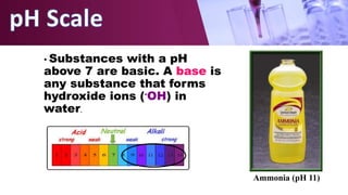 • Substances with a pH
above 7 are basic. A base is
any substance that forms
hydroxide ions (-OH) in
water.
Ammonia (pH 11)
 