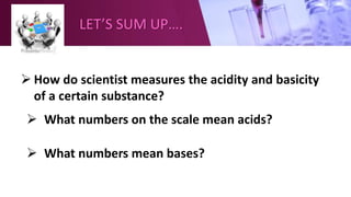 LET’S SUM UP….
 How do scientist measures the acidity and basicity
of a certain substance?
 What numbers on the scale mean acids?
 What numbers mean bases?
 