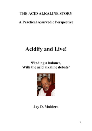 THE ACID ALKALINE STORY

A Practical Ayurvedic Perspective




   Acidify and Live!

       „Finding a balance,
  With the acid alkaline debate‟




         Jay D. Mulder©



                                    0
 