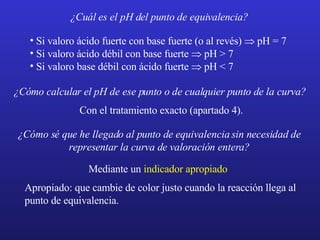 ¿Cuál es el pH del punto de equivalencia? Si valoro ácido fuerte con base fuerte (o al revés)   pH = 7 Si valoro ácido débil con base fuerte   pH > 7 Si valoro base débil con ácido fuerte   pH < 7 ¿Cómo calcular el pH de ese punto o de cualquier punto de la curva? Con el tratamiento exacto (apartado 4). ¿Cómo sé que he llegado al punto de equivalencia sin necesidad de representar la curva de valoración entera? Mediante un  indicador apropiado  Apropiado: que cambie de color justo cuando la reacción llega al punto de equivalencia. 