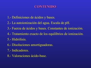 CONTENIDO 1.- Definiciones de ácidos y bases. 2.- La autoionización del agua. Escala de pH. 3.- Fuerza de ácidos y bases. Constantes de ionización. 4.- Tratamiento exacto de los equilibrios de ionización. 5.- Hidrólisis. 6.- Disoluciones amortiguadoras. 7.- Indicadores. 8.- Valoraciones ácido-base. 