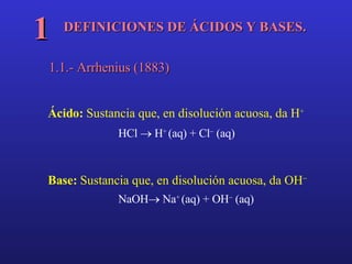 DEFINICIONES DE ÁCIDOS Y BASES. 1 1.1.- Arrhenius (1883) Ácido:  Sustancia que, en disolución acuosa, da H + HCl    H +  (aq) + Cl   (aq) Base:  Sustancia que, en disolución acuosa, da OH  NaOH   Na +  (aq) + OH   (aq) 