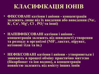 КЛАСИФІКАЦІЯ ІОНІВ 
• ФІКСОВАНІ катіони і аніони - концентрація 
залежить лише від їх введення або виведення (Na+, 
K+, Ca2+, Mg2+, Cl- , PO3- та інші) 
4 
• НАПІВФІКСОВАНІ катіони і аніони - 
концентрація залежить від швидкості утворення 
та розпаду в організмі (NН4+, лактат, піруват, 
кетонові тіла та ін.) 
• НЕФІКСОВАНІ катіони і аніони - утворюються і 
зникають в процесі обміну практично миттєво 
(бікарбонат та іон водню), а концентрація 
повністю залежить від вмісту інших іонів 
 