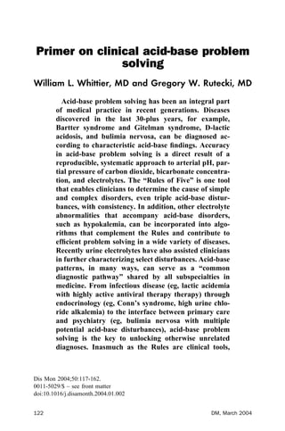 Primer on clinical acid-base problem
solving
William L. Whittier, MD and Gregory W. Rutecki, MD
Acid-base problem solving has been an integral part
of medical practice in recent generations. Diseases
discovered in the last 30-plus years, for example,
Bartter syndrome and Gitelman syndrome, D-lactic
acidosis, and bulimia nervosa, can be diagnosed ac-
cording to characteristic acid-base ﬁndings. Accuracy
in acid-base problem solving is a direct result of a
reproducible, systematic approach to arterial pH, par-
tial pressure of carbon dioxide, bicarbonate concentra-
tion, and electrolytes. The “Rules of Five” is one tool
that enables clinicians to determine the cause of simple
and complex disorders, even triple acid-base distur-
bances, with consistency. In addition, other electrolyte
abnormalities that accompany acid-base disorders,
such as hypokalemia, can be incorporated into algo-
rithms that complement the Rules and contribute to
efﬁcient problem solving in a wide variety of diseases.
Recently urine electrolytes have also assisted clinicians
in further characterizing select disturbances. Acid-base
patterns, in many ways, can serve as a “common
diagnostic pathway” shared by all subspecialties in
medicine. From infectious disease (eg, lactic acidemia
with highly active antiviral therapy therapy) through
endocrinology (eg, Conn’s syndrome, high urine chlo-
ride alkalemia) to the interface between primary care
and psychiatry (eg, bulimia nervosa with multiple
potential acid-base disturbances), acid-base problem
solving is the key to unlocking otherwise unrelated
diagnoses. Inasmuch as the Rules are clinical tools,
Dis Mon 2004;50:117-162.
0011-5029/$ – see front matter
doi:10.1016/j.disamonth.2004.01.002
122 DM, March 2004
 