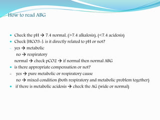 How to read ABG
 Check the pH  7.4 normal, (>7.4 alkalosis), (<7.4 acidosis)
 Check [HCO3-]: is it directly related to pH or not?
- yes  metabolic
no  respiratory
normal  check pCO2  if normal then normal ABG
 is there appropriate compensation or not?
- yes  pure metabolic or respiratory cause
no  mixed condition (both respiratory and metabolic problem together)
 if there is metabolic acidosis  check the AG (wide or normal)
 