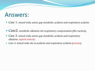 Answers:
 Case 1: mixed wide anion gap metabolic acidosis and respiratory acidosis
.
 Case2: metabolic alkalosis wit respiratory compensation (NG suction).
 Case 3: mixed wide anion gap metabolic acidosis and respiratory
alkalosis: aspirin toxicity.
 Case 4: mixed wide AG m.acidosis and respiratory acidosis (seizure)
 