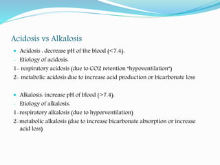 Acidosis vs Alkalosis
 Acidosis : decrease pH of the blood (<7.4):
- Etiology of acidosis:
1- respiratory acidosis (due to CO2 retention “hypoventilation”)
2- metabolic acidosis due to increase acid production or bicarbonate loss
 Alkalosis: increase pH of blood (>7.4):
- Etiology of alkalosis:
1-respiratory alkalosis (due to hyperventilation)
2-metabolic alkalosis (due to increase bicarbonate absorption or increase
acid loss)
 