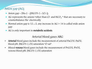 Anion gap (AG)
 Anion gap = [Na+] – ([HCO3-] + [Cl-])
 AG represents the anions “other than Cl- and HCO3
-” that are necessary to
counterbalance Na+ electrically
 Normal anion gap is 12 ± 2, any increase in AG > 14 is called wide anion
gap.
 AG is only important in metabolic acidosis.
Arterial blood gases ABG
• Arterial blood gases include the measurement of arterial PaCO2, PaO2,
blood pH, [HCO3-], O2 saturation “O sat”.
• Mixed venous blood gases include the measurement of PvCO2, PvO2,
venous blood pH, [HCO3-], O2 saturation
 