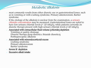 Metabolic alkalosis
- most commonly results from either diuretic use or gastrointestinal losses, such
as in vomiting or with Cushing syndrome, Primary aldosteronism, Bartter
syndrome.
- If the etiology of the alkalosis is unclear from the examination, a urinary
chloride concentration may be measured. Gastrointestinal losses are noted to
have low urinary chloride levels (< 20 mEq/L), while patients currently on
diuretic therapy present with high urinary chloride levels (>20 mEq/L).
- Associated with extracellular fluid volume (chloride) depletion
Vomiting or gastric drainage
Diuretic therapy (loop diuretics, thiazide diuretics).
Posthypercapnic alkalosis
- Associated with mineralocorticoid excess
Cushing syndrome
Primary aldosteronism
Bartter syndrome
- Severe K+ depletion
- Excessive alkali intake
 