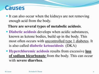 Causes
 It can also occur when the kidneys are not removing
enough acid from the body.
There are several types of metabolic acidosis.
 Diabetic acidosis develops when acidic substances,
known as ketone bodies, build up in the body. This
most often occurs with uncontrolled type 1 diabetes. It
is also called diabetic ketoacidosis (DKA)
 Hyperchloremic acidosis results from excessive loss
of sodium bicarbonate from the body. This can occur
with severe diarrhea.
8/7/2020 11Dr Ardra B. Thorat
 