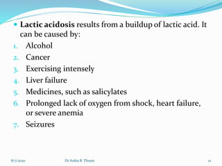  Lactic acidosis results from a buildup of lactic acid. It
can be caused by:
1. Alcohol
2. Cancer
3. Exercising intensely
4. Liver failure
5. Medicines, such as salicylates
6. Prolonged lack of oxygen from shock, heart failure,
or severe anemia
7. Seizures
8/7/2020 12Dr Ardra B. Thorat
 