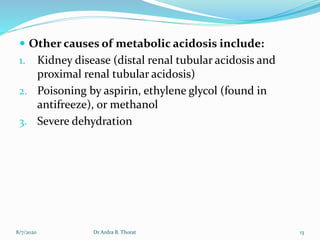  Other causes of metabolic acidosis include:
1. Kidney disease (distal renal tubular acidosis and
proximal renal tubular acidosis)
2. Poisoning by aspirin, ethylene glycol (found in
antifreeze), or methanol
3. Severe dehydration
8/7/2020 13Dr Ardra B. Thorat
 
