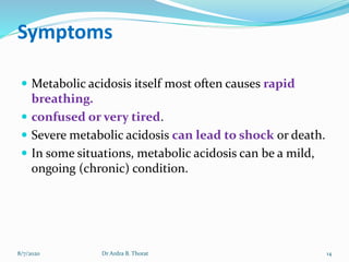 Symptoms
 Metabolic acidosis itself most often causes rapid
breathing.
 confused or very tired.
 Severe metabolic acidosis can lead to shock or death.
 In some situations, metabolic acidosis can be a mild,
ongoing (chronic) condition.
8/7/2020 14Dr Ardra B. Thorat
 