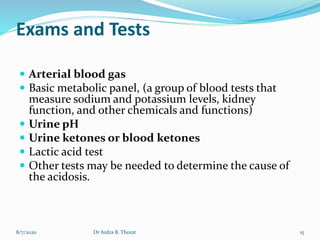 Exams and Tests
 Arterial blood gas
 Basic metabolic panel, (a group of blood tests that
measure sodium and potassium levels, kidney
function, and other chemicals and functions)
 Urine pH
 Urine ketones or blood ketones
 Lactic acid test
 Other tests may be needed to determine the cause of
the acidosis.
8/7/2020 15Dr Ardra B. Thorat
 