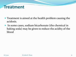 Treatment
 Treatment is aimed at the health problem causing the
acidosis.
 In some cases, sodium bicarbonate (the chemical in
baking soda) may be given to reduce the acidity of the
blood
8/7/2020 16Dr Ardra B. Thorat
 