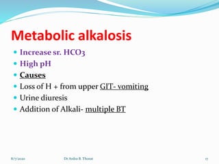 Metabolic alkalosis
 Increase sr. HCO3
 High pH
 Causes
 Loss of H + from upper GIT- vomiting
 Urine diuresis
 Addition of Alkali- multiple BT
8/7/2020 17Dr Ardra B. Thorat
 