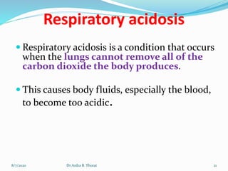 Respiratory acidosis
 Respiratory acidosis is a condition that occurs
when the lungs cannot remove all of the
carbon dioxide the body produces.
 This causes body fluids, especially the blood,
to become too acidic.
8/7/2020 21Dr Ardra B. Thorat
 