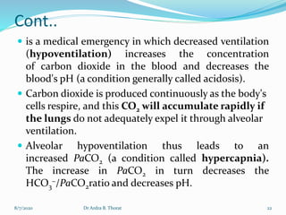 Cont..
 is a medical emergency in which decreased ventilation
(hypoventilation) increases the concentration
of carbon dioxide in the blood and decreases the
blood's pH (a condition generally called acidosis).
 Carbon dioxide is produced continuously as the body's
cells respire, and this CO2 will accumulate rapidly if
the lungs do not adequately expel it through alveolar
ventilation.
 Alveolar hypoventilation thus leads to an
increased PaCO2 (a condition called hypercapnia).
The increase in PaCO2 in turn decreases the
HCO3
−/PaCO2ratio and decreases pH.
8/7/2020 Dr Ardra B. Thorat 22
 