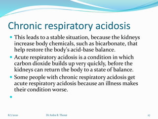 Chronic respiratory acidosis
 This leads to a stable situation, because the kidneys
increase body chemicals, such as bicarbonate, that
help restore the body's acid-base balance.
 Acute respiratory acidosis is a condition in which
carbon dioxide builds up very quickly, before the
kidneys can return the body to a state of balance.
 Some people with chronic respiratory acidosis get
acute respiratory acidosis because an illness makes
their condition worse.

8/7/2020 27Dr Ardra B. Thorat
 