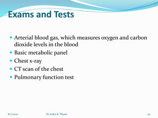 Exams and Tests
 Arterial blood gas, which measures oxygen and carbon
dioxide levels in the blood
 Basic metabolic panel
 Chest x-ray
 CT scan of the chest
 Pulmonary function test
8/7/2020 29Dr Ardra B. Thorat
 