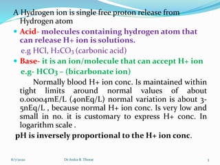 A Hydrogen ion is single free proton release from
Hydrogen atom
 Acid- molecules containing hydrogen atom that
can release H+ ion is solutions.
e.g HCl, H2CO3 (carbonic acid)
 Base- it is an ion/molecule that can accept H+ ion
e.g- HCO3 – (bicarbonate ion)
Normally blood H+ ion conc. Is maintained within
tight limits around normal values of about
0.00004mE/L (40nEq/L) normal variation is about 3-
5nEq/L , because normal H+ ion conc. Is very low and
small in no. it is customary to express H+ conc. In
logarithm scale .
pH is inversely proportional to the H+ ion conc.
8/7/2020 3Dr Ardra B. Thorat
 