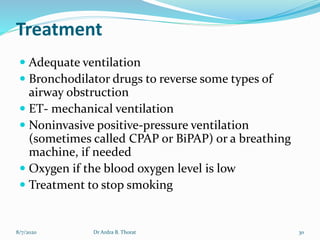Treatment
 Adequate ventilation
 Bronchodilator drugs to reverse some types of
airway obstruction
 ET- mechanical ventilation
 Noninvasive positive-pressure ventilation
(sometimes called CPAP or BiPAP) or a breathing
machine, if needed
 Oxygen if the blood oxygen level is low
 Treatment to stop smoking
8/7/2020 30Dr Ardra B. Thorat
 
