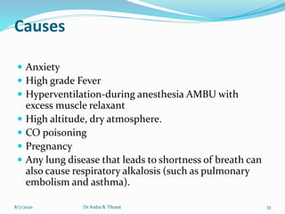 Causes
 Anxiety
 High grade Fever
 Hyperventilation-during anesthesia AMBU with
excess muscle relaxant
 High altitude, dry atmosphere.
 CO poisoning
 Pregnancy
 Any lung disease that leads to shortness of breath can
also cause respiratory alkalosis (such as pulmonary
embolism and asthma).
8/7/2020 33Dr Ardra B. Thorat
 