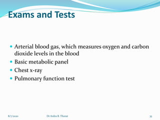 Exams and Tests
 Arterial blood gas, which measures oxygen and carbon
dioxide levels in the blood
 Basic metabolic panel
 Chest x-ray
 Pulmonary function test
8/7/2020 35Dr Ardra B. Thorat
 