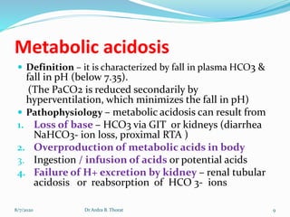 Metabolic acidosis
 Definition – it is characterized by fall in plasma HCO3 &
fall in pH (below 7.35).
(The PaCO2 is reduced secondarily by
hyperventilation, which minimizes the fall in pH)
 Pathophysiology – metabolic acidosis can result from
1. Loss of base – HCO3 via GIT or kidneys (diarrhea
NaHCO3- ion loss, proximal RTA )
2. Overproduction of metabolic acids in body
3. Ingestion / infusion of acids or potential acids
4. Failure of H+ excretion by kidney – renal tubular
acidosis or reabsorption of HCO 3- ions
8/7/2020 9Dr Ardra B. Thorat
 